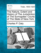 The Nature, Extent and History of the Jurisdiction of the Surrogates' Courts of the State of New-York: Opinion of the Hon. Charles P. Daly, First Judge of the Court of Common Pleas for the City and County of New-York, Acting as Surrogate, in the Matter of