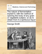 The Nature of Fermentation Explain'd; With the Method of Opening the Body of Any Grain or Vegetable Subject, So as to Obtain from It a Spirituous Liquor