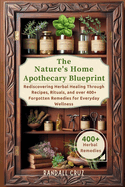 The Nature's Home Apothecary Blueprint: Rediscovering Herbal Healing Through Recipes, Rituals, and over 400+ Forgotten Remedies for Everyday Wellness