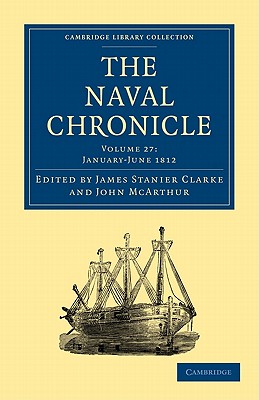 The Naval Chronicle: Volume 27, January-July 1812: Containing a General and Biographical History of the Royal Navy of the United Kingdom with a Variety of Original Papers on Nautical Subjects - Clarke, James Stanier (Editor), and McArthur, John (Editor)