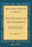 The Necessity of the Atonement: A Sermon, Preached in the Chapel of the South Carolina College, on the 1st Day of December, 1844 (Classic Reprint)