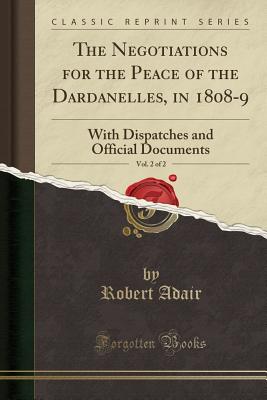 The Negotiations for the Peace of the Dardanelles, in 1808-9, Vol. 2 of 2: With Dispatches and Official Documents (Classic Reprint) - Adair, Robert, Sir