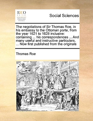 The negotiations of Sir Thomas Roe, in his embassy to the Ottoman porte, from the year 1621 to 1628 inclusive: containing ... his correspondences ... And many useful and instructive particulars, ... Now first published from the originals - Roe, Thomas