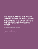 The Negroland of the Arabs Examined and Explained, or an Inquiry Into the Early History and Geography of Central Africa (Classic Reprint)