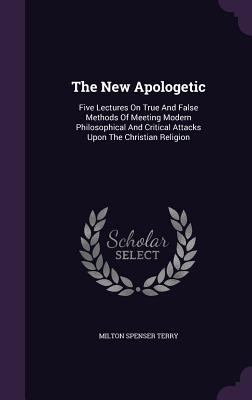The New Apologetic: Five Lectures On True And False Methods Of Meeting Modern Philosophical And Critical Attacks Upon The Christian Religion - Terry, Milton Spenser