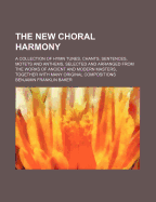 The new choral harmony: a collection of hymn tunes, chants, sentences, motets and anthems, selected and arranged from the works of ancient and modern masters, together with many original compositions
