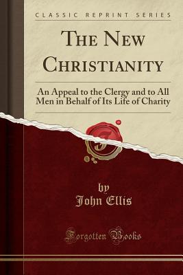 The New Christianity: An Appeal to the Clergy and to All Men in Behalf of Its Life of Charity (Classic Reprint) - Ellis, John, Mr., MD