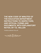 The New Code of Minutes of the Education Department, Instructions to Inspectors, and Official Forms and Documents, with Explanatory Notes, by T.E. Heller