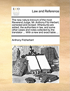 The New Natura Brevium of the Most Reverend Judge, Mr. Anthony Fitz-Herbert; Corrected and Revised. Whereunto Are Added, the Authorities in Law, and Some Other Cases and Notes Collected by the Translator ... with a New and Exact Table