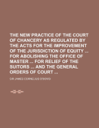 The New Practice of the Court of Chancery as Regulated by the Acts for the Improvement of the Jurisdiction of Equity, for Abolishing the Office of Master, for Relief of the Suitors, and the General Orders of Court