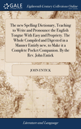 The new Spelling Dictionary, Teaching to Write and Pronounce the English Tongue With Easy and Propriety. The Whole Compiled and Digested in a Manner Entirly new, to Make it a Complete Pocket Companion. By the Rev. John Entick