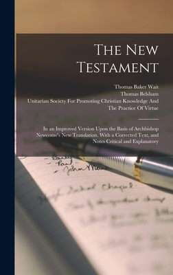 The New Testament: In an Improved Version Upon the Basis of Archbishop Newcome's new Translation, With a Corrected Text, and Notes Critical and Explanatory - Belsham, Thomas, and Unitarian Society for Promoting Chris (Creator), and Newcome, William