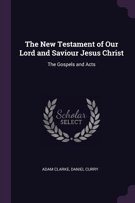 The New Testament of Our Lord and Saviour Jesus Christ: The Gospels and Acts - Clarke, Adam, Dr., and Curry, Daniel