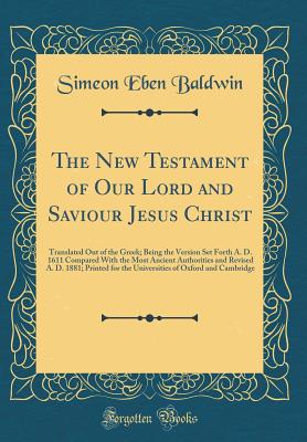 The New Testament of Our Lord and Saviour Jesus Christ: Translated Out of the Greek; Being the Version Set Forth A. D. 1611 Compared with the Most Ancient Authorities and Revised A. D. 1881; Printed for the Universities of Oxford and Cambridge - Baldwin, Simeon Eben