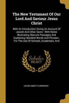 The New Testament Of Our Lord And Saviour Jesus Christ: With An Introduction Giving An Account Of Jewish And Other Sects: With Notes Illustrating Obscure Passages And Explaining Obsolete Words And Phrases: For The Use Of Schools, Academies, And - Cummings, Jacob Abbot