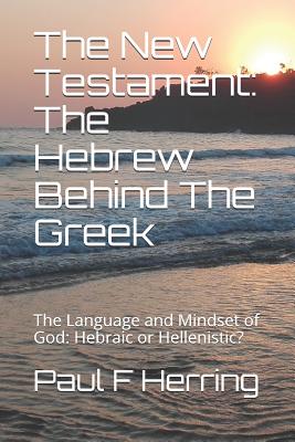 The New Testament: The Hebrew Behind The Greek: The Language and Mindset of God: Hebraic or Hellenistic? - Herring, Paul F