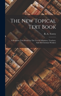 The New Topical Text Book; A Scripture Text Book For The Use Of Ministers, Teachers, And All Christian Workers - Torrey, R a (Reuben Archer) 1856-1 (Creator)