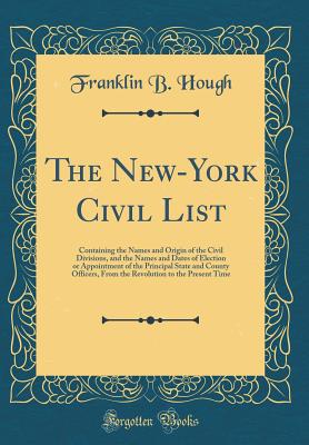 The New-York Civil List: Containing the Names and Origin of the Civil Divisions, and the Names and Dates of Election or Appointment of the Principal State and County Officers, from the Revolution to the Present Time (Classic Reprint) - Hough, Franklin B