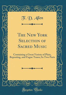 The New York Selection of Sacred Music: Containing a Great Variety of Plain, Repeating, and Fugue Tunes; In Two Parts (Classic Reprint) - Allen, F D