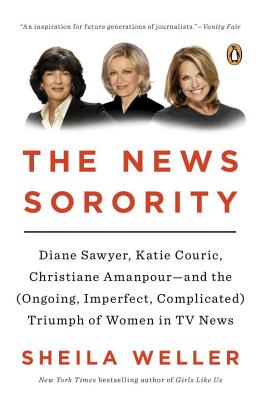 The News Sorority: Diane Sawyer, Katie Couric, Christiane Amanpour--and the (Ongoing, Imperfect, Co mplicated) Triumph of Women in TV News - Weller, Sheila
