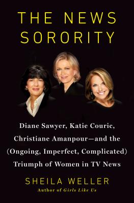 The News Sorority: Diane Sawyer, Katie Couric, Christiane Amanpour-And the (Ongoing, Imperfect, Complicated) Triumph of Women in TV News - Weller, Sheila