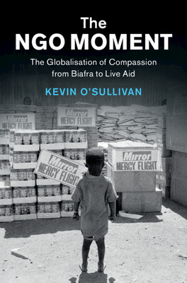 The NGO Moment: The Globalisation of Compassion from Biafra to Live Aid - O'Sullivan, Kevin