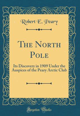 The North Pole: Its Discovery in 1909 Under the Auspices of the Peary Arctic Club (Classic Reprint) - Peary, Robert E