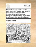 The Northern Lass, Or, the Nest of Fools. a Comedy. as It Is Now Acted by Her Majesties Servants at the Theatre-Royal in Drury-Lane. with Prologue, Epilogue, and New Songs. by Richard Brome, Gent. the Sixth Impression