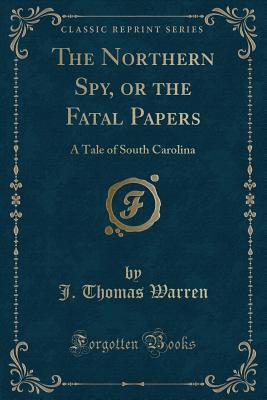 The Northern Spy, or the Fatal Papers: A Tale of South Carolina (Classic Reprint) - Warren, J Thomas