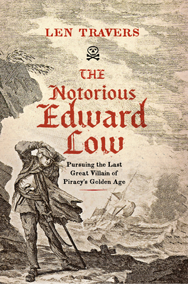 The Notorious Edward Low: Pursuing the Last Great Villain of Piracy's Golden Age - Travers, Len