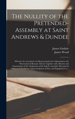 The Nullity of the Pretended-assembly at Saint Andrews & Dundee: Wherein Are Contained, the Representation for Adjournment, the Protestation & Reasons Therof. Together With a Review and Examination of the Vindication of the Said P. Assembly. Hereunto... - Guthrie, James 1612?-1661 (Creator), and Wood, James 1608-1664