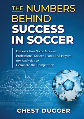The Numbers Behind Success in Soccer: Discover how Some Modern Professional Soccer Teams and Players Use Analytics to Dominate the Competition - Dugger, Chest