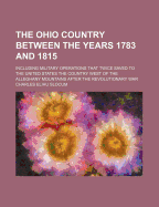 The Ohio Country Between the Years 1783 and 1815: Including Military Operations That Twice Saved to the United States the Country West of the Alleghany Mountains After the Revolutionary War