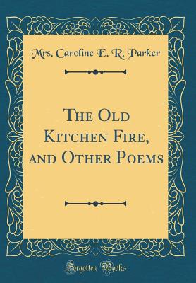 The Old Kitchen Fire, and Other Poems (Classic Reprint) - Parker, Mrs Caroline E R