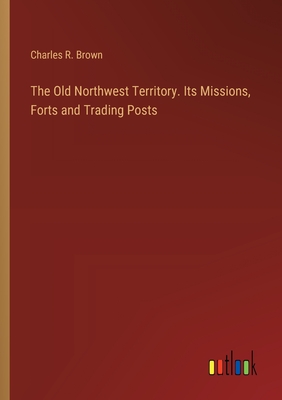 The Old Northwest Territory. Its Missions, Forts and Trading Posts - Brown, Charles R