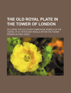 The Old Royal Plate in the Tower of London: Including the Old Silver Communion Vessels of the Chapel of St. Peter and Vincula Within the Tower