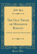The Old Troop, or Monsieur Raggou: As It Was Acted at the Theatre-Royal (Classic Reprint)