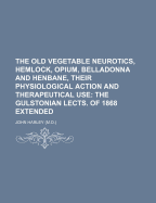 The Old Vegetable Neurotics, Hemlock, Opium, Belladonna and Henbane, Their Physiological Action and Therapeutical Use: The Gulstonian Lects. of 1868 Extended - Harley, John