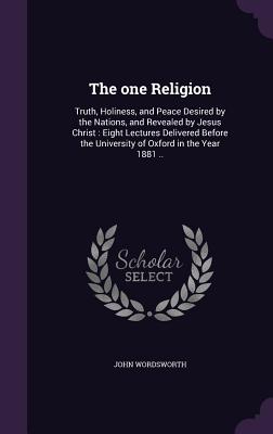 The one Religion: Truth, Holiness, and Peace Desired by the Nations, and Revealed by Jesus Christ: Eight Lectures Delivered Before the University of Oxford in the Year 1881 .. - Wordsworth, John