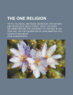 The One Religion: Truth, Holiness, and Peace Desired by the Nations and Revealed in Jesus Christ: Eight Lectures Delivered Before the University of Oxford, in the Year 1881, on the Foundation of John Bampton, M.A., Canon of Salisbury