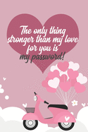 The only thing stronger than my love for you is my password!: Great Valentine's Day Gift ! Keep your website login credentials, software key, crypto currency wallet secure phrase, safe in one practical password organizer logbook.