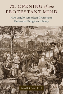 The Opening of the Protestant Mind: How Anglo-American Protestants Embraced Religious Liberty - Valeri, Mark