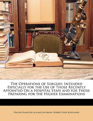 The Operations of Surgery: Intended Especially for the Use of Those Recently Appointed on a Hospital Staff and for Those Preparing for the Higher - Jacobson, Walter Hamilton Acland