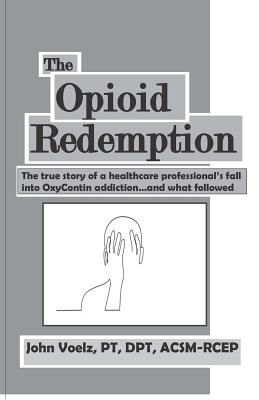 The Opioid Redemption: The True Story of a Healthcare Professional's Fall Into Oxycontin Addiction...and What Followed - Voelz, John