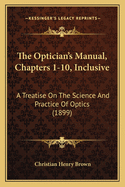 The Optician's Manual, Chapters 1-10, Inclusive: A Treatise on the Science and Practice of Optics (1899)