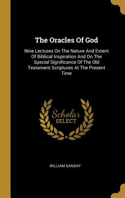 The Oracles Of God: Nine Lectures On The Nature And Extent Of Biblical Inspiration And On The Special Significance Of The Old Testament Scriptures At The Present Time - Sanday, William