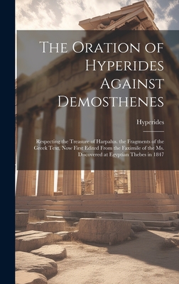 The Oration of Hyperides Against Demosthenes: Respecting the Treasure of Harpalus. the Fragments of the Greek Text, Now First Edited From the Faximile of the Ms. Discovered at Egyptian Thebes in 1847 - Hyperides