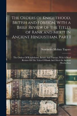 The Orders of Knighthood, British and Foreign, With a Brief Review of the Titles of Rank and Merit in Ancient Hindusthan, Part 1: The Orders Of Knighthood, British And Foreign, With A Brief Review Of The Titles Of Rank And Merit In Ancient Hindusthan - Tagore, Sourindro Mohun