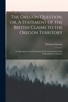 The Oregon Question, or, A Statement of the British Claims to the Oregon Territory [microform]: in Opposition to the Pretensions of the Government of the United States of America - Falconer, Thomas 1805-1882