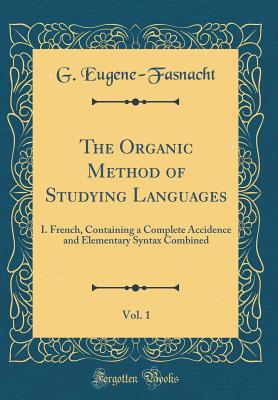 The Organic Method of Studying Languages, Vol. 1: I. French, Containing a Complete Accidence and Elementary Syntax Combined (Classic Reprint) - Eugene-Fasnacht, G